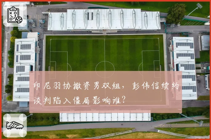 印尼羽协撤资男双组，彭伟信续约谈判陷入僵局影响谁？