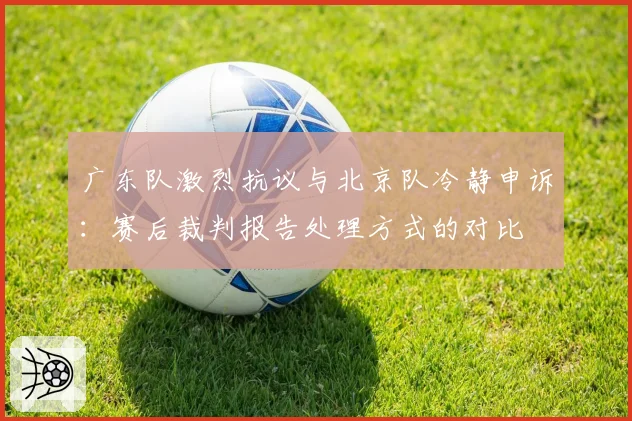 广东队激烈抗议与北京队冷静申诉:赛后裁判报告处理方式的对比