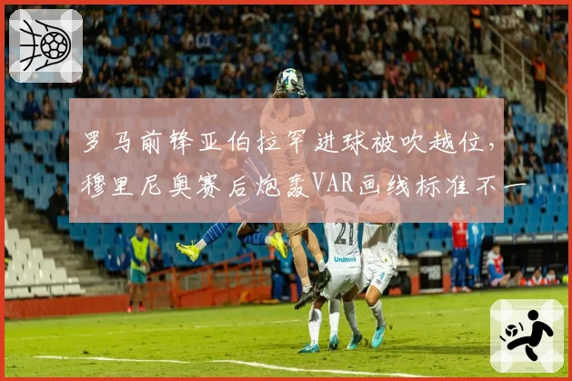 罗马前锋亚伯拉罕进球被吹越位,穆里尼奥赛后炮轰VAR画线标准不一
