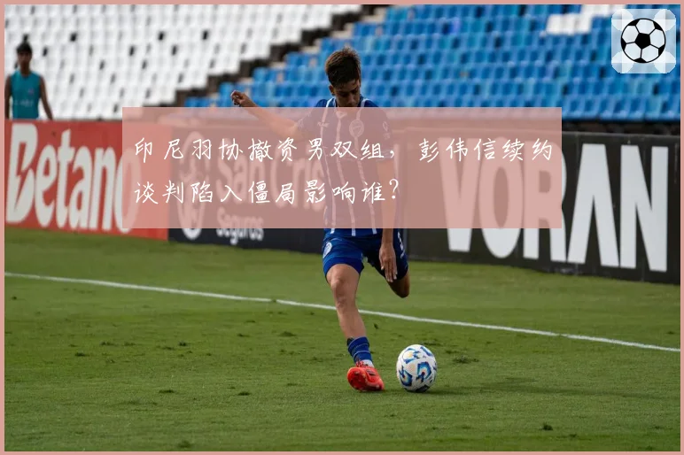 印尼羽协撤资男双组，彭伟信续约谈判陷入僵局影响谁？