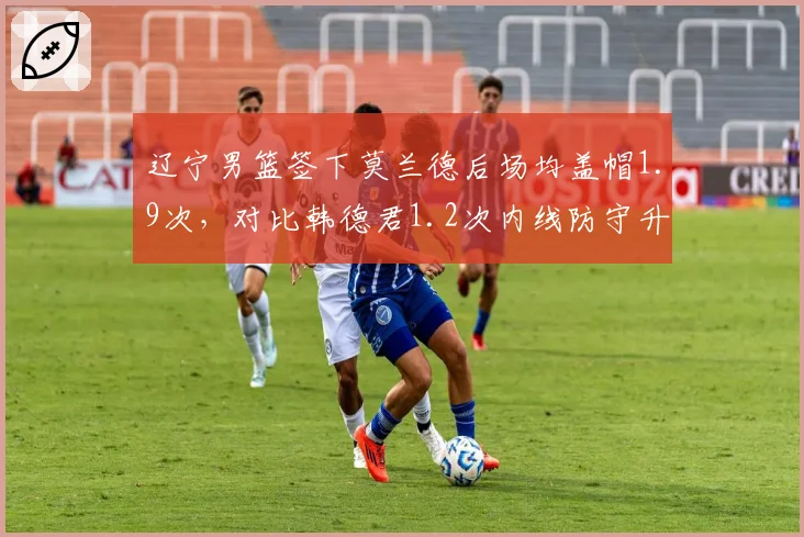 辽宁男篮签下莫兰德后场均盖帽1.9次,对比韩德君1.2次内线防守升级