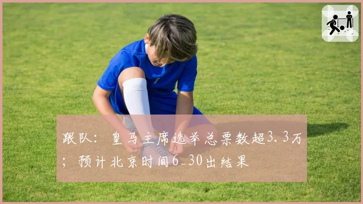 跟队:皇马主席选举总票数超3.3万;预计北京时间6_30出结果