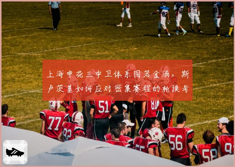 上海申花三中卫体系固若金汤,斯卢茨基如何应对密集赛程的轮换考验?