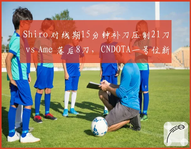 Shiro 对线期15分钟补刀压制21刀 vs Ame 落后8刀，CNDOTA一号位新老交替