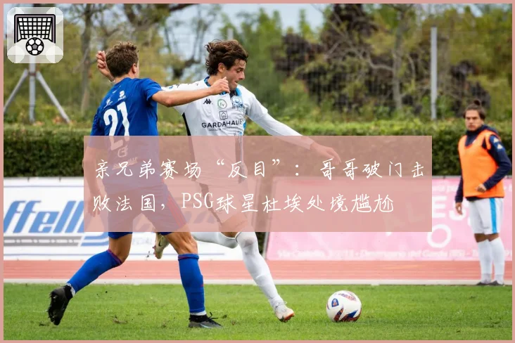 亲兄弟赛场“反目”:哥哥破门击败法国,PSG球星杜埃处境尴尬