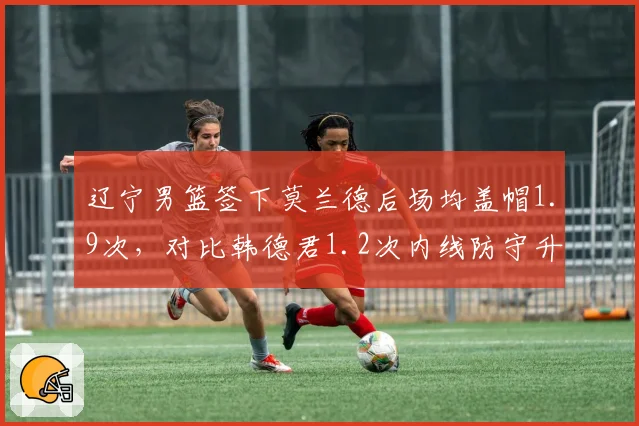 辽宁男篮签下莫兰德后场均盖帽1.9次,对比韩德君1.2次内线防守升级