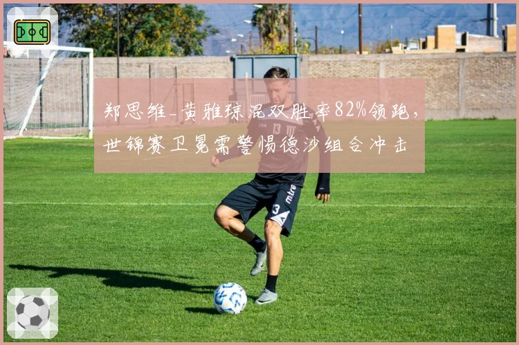 郑思维_黄雅琼混双胜率82%领跑，世锦赛卫冕需警惕德沙组合冲击