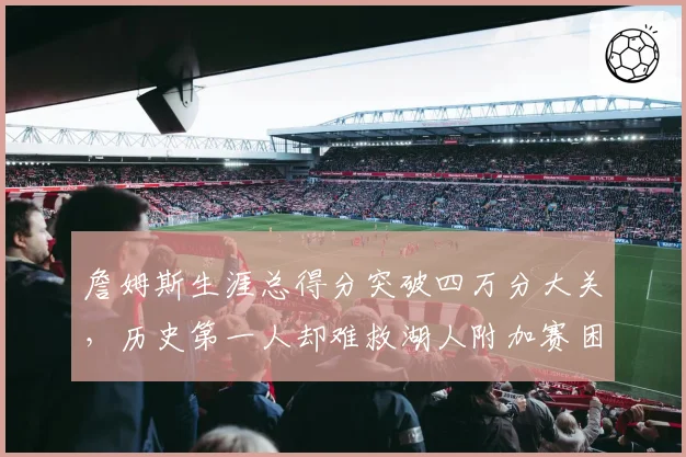 詹姆斯生涯总得分突破四万分大关,历史第一人却难救湖人附加赛困局?