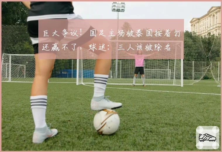 巨大争议!国足主场被泰国按着打还赢不了,球迷:三人该被除名