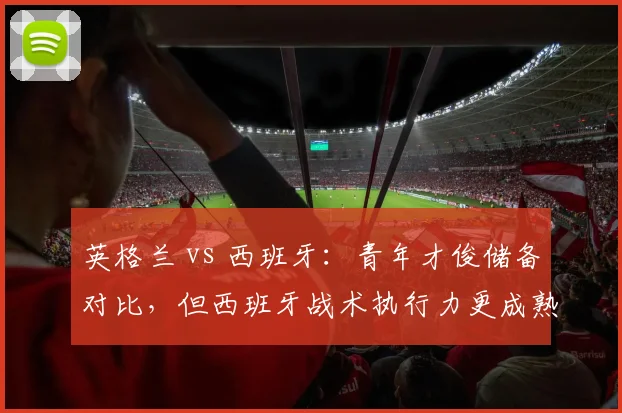 英格兰 vs 西班牙:青年才俊储备对比,但西班牙战术执行力更成熟