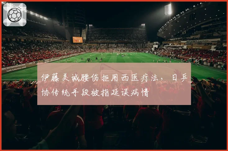 伊藤美诚腰伤拒用西医疗法,日乒协传统手段被指延误病情