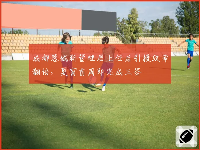 成都蓉城新管理层上任后引援效率翻倍,夏窗首周即完成三签