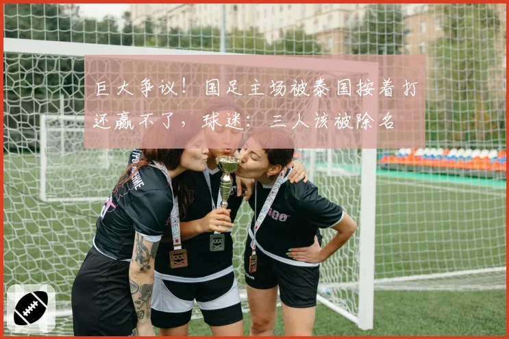 巨大争议!国足主场被泰国按着打还赢不了,球迷:三人该被除名