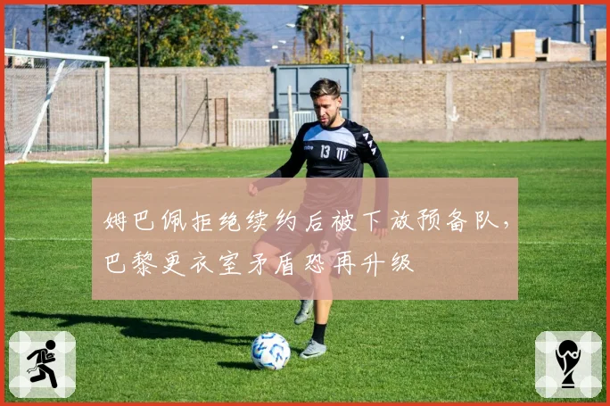 姆巴佩拒绝续约后被下放预备队,巴黎更衣室矛盾恐再升级