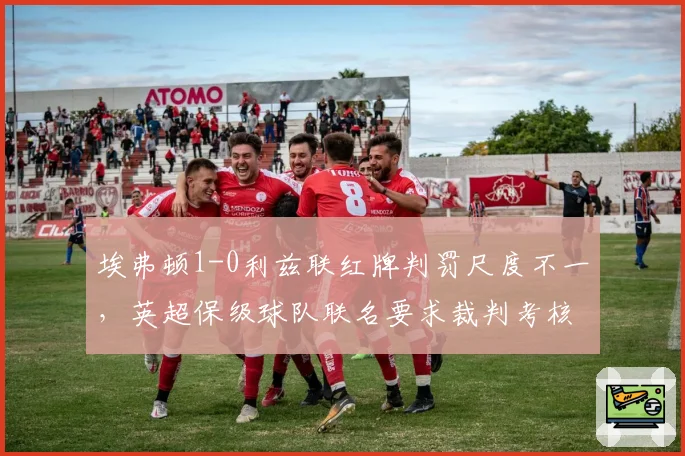 埃弗顿1-0利兹联红牌判罚尺度不一，英超保级球队联名要求裁判考核透明