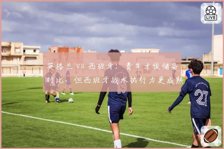 英格兰 vs 西班牙:青年才俊储备对比,但西班牙战术执行力更成熟