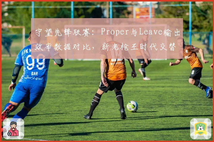 守望先锋联赛：Proper与Leave输出效率数据对比，新老枪王时代交替