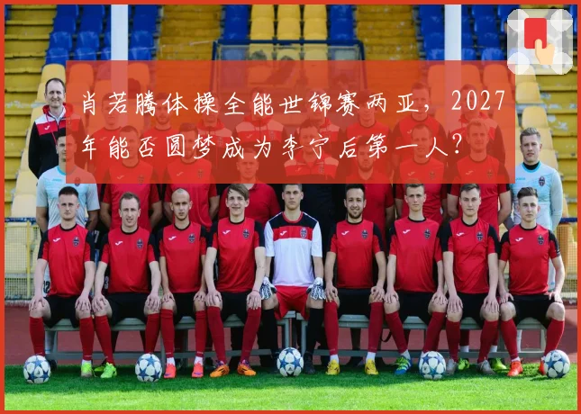 肖若腾体操全能世锦赛两亚，2027年能否圆梦成为李宁后第一人？
