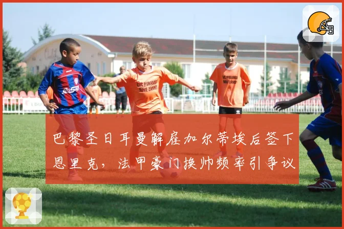 巴黎圣日耳曼解雇加尔蒂埃后签下恩里克,法甲豪门换帅频率引争议