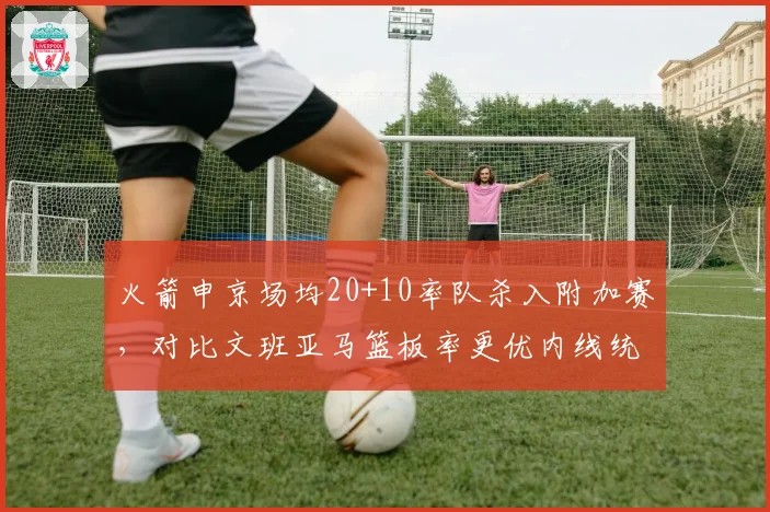 火箭申京场均20+10率队杀入附加赛,对比文班亚马篮板率更优内线统治力上升