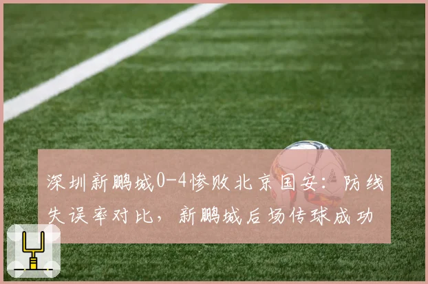 深圳新鹏城0-4惨败北京国安:防线失误率对比,新鹏城后场传球成功率仅68%