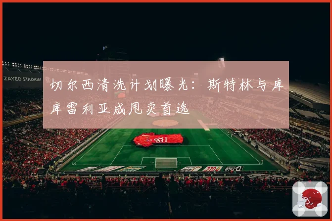 切尔西清洗计划曝光：斯特林与库库雷利亚成甩卖首选