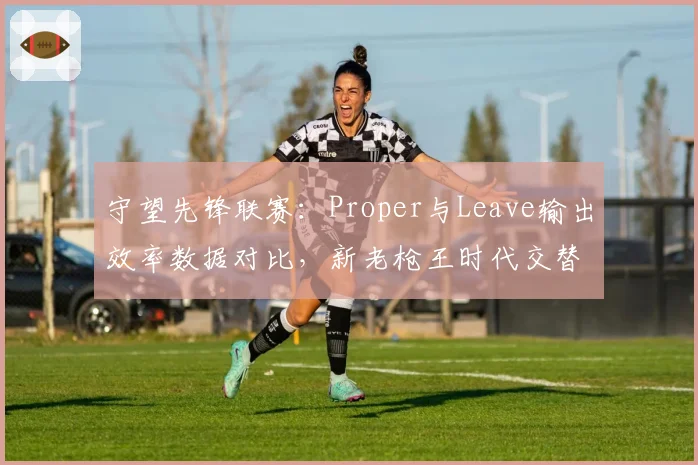 守望先锋联赛:Proper与Leave输出效率数据对比,新老枪王时代交替