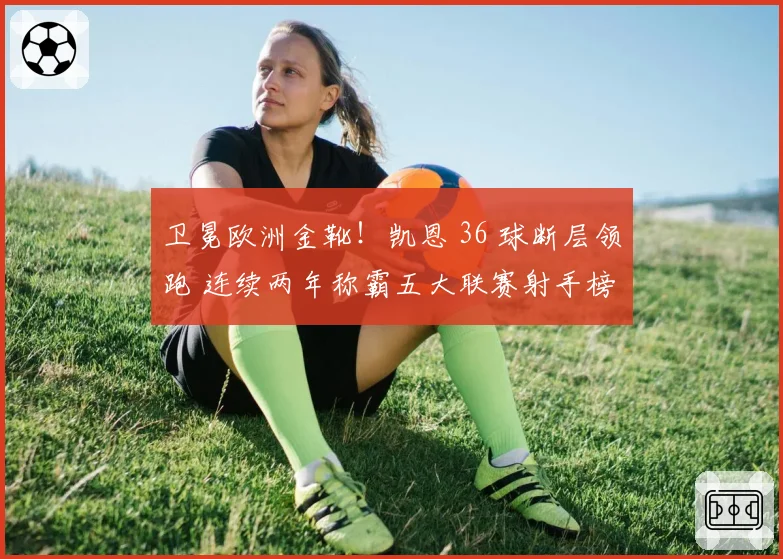 卫冕欧洲金靴!凯恩 36 球断层领跑 连续两年称霸五大联赛射手榜