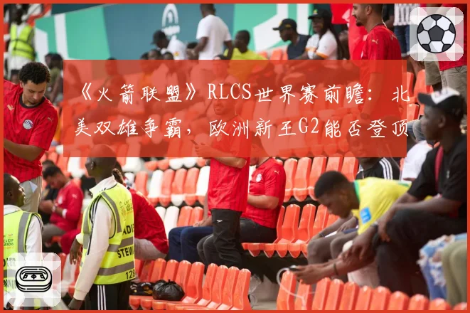 《火箭联盟》RLCS世界赛前瞻:北美双雄争霸,欧洲新王G2能否登顶