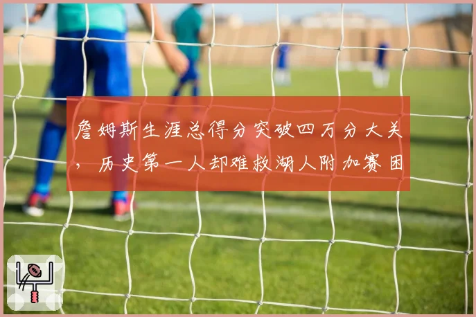 詹姆斯生涯总得分突破四万分大关,历史第一人却难救湖人附加赛困局?