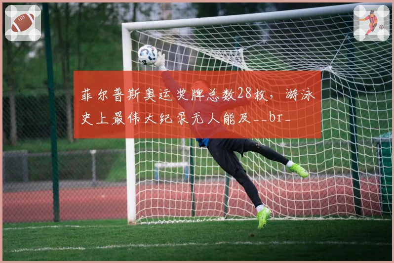 菲尔普斯奥运奖牌总数28枚,游泳史上最伟大纪录无人能及__br_